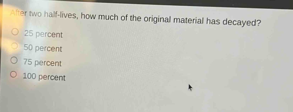 after two half - lives, how much of the original material has decayed?\n25 percent\n50 percent\n75 percent\n100 percent