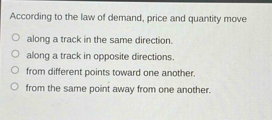 according to the law of demand, price and quantity move along a track in the same direction. along a track in opposite directions. from different points toward one another. from the same point away from one another.