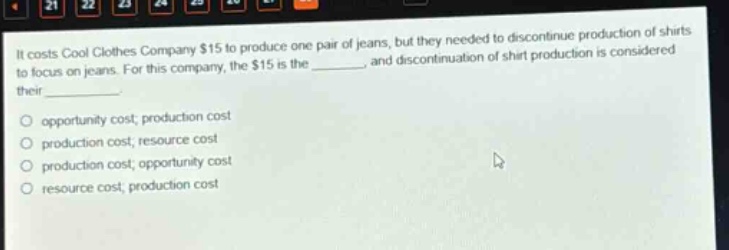it costs cool clothes company $15 to produce one pair of jeans, but they needed to discontinue production of shirts to focus on jeans. for this company, the $15 is the _______, and discontinuation of shirt production is considered their ________. opportunity cost; production cost production cost; resource cost production cost; opportunity cost resource cost; production cost