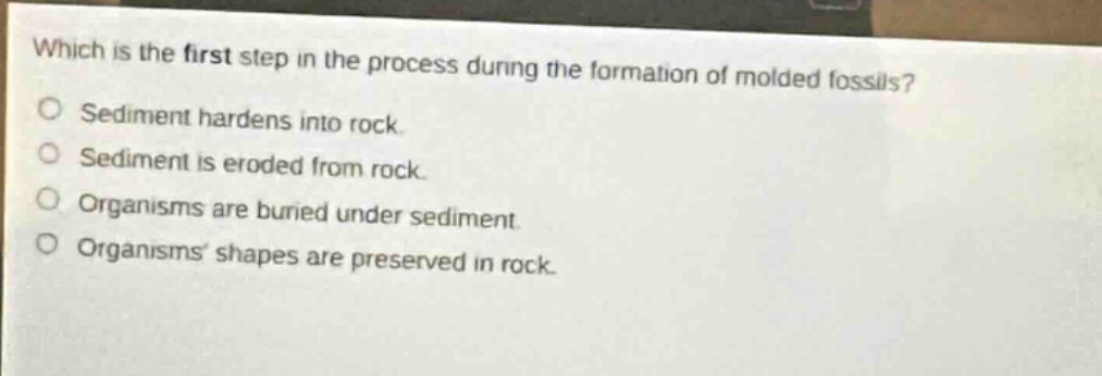 which is the first step in the process during the formation of molded fossils?\nsediment hardens into rock.\nsediment is eroded from rock.\norganisms are buried under sediment.\norganisms shapes are preserved in rock.
