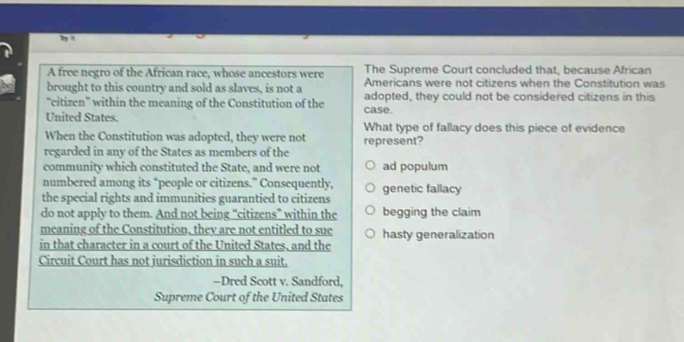 a free negro of the african race, whose ancestors were brought to this country and sold as slaves, is not a \citizen\ within the meaning of the constitution of the united states. when the constitution was adopted, they were not regarded in any of the states as members of the community which constituted the state, and were not numbered among its \people or citizens.\ consequently, the special rights and immunities guaranteed to citizens do not apply to them. and not being \citizens\ within the meaning of the constitution, they are not entitled to sue in that character in a court of the united states, and the circuit court has not jurisdiction in such a suit. -dred scott v. sandford, supreme court of the united states the supreme court concluded that, because african americans were not citizens when the constitution was adopted, they could not be considered citizens in this case. what type of fallacy does this piece of evidence represent? ad populum genetic fallacy begging the claim hasty generalization
