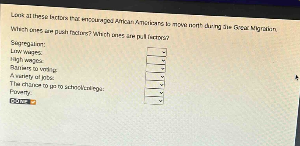 look at these factors that encouraged african americans to move north during the great migration. which ones are push factors? which ones are pull factors? segregation: low wages: high wages: barriers to voting: a variety of jobs: the chance to go to school/college: poverty: done