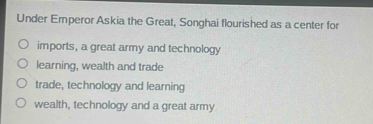 under emperor askia the great, songhai flourished as a center for\nimports, a great army and technology\nlearning, wealth and trade\ntrade, technology and learning\nwealth, technology and a great army