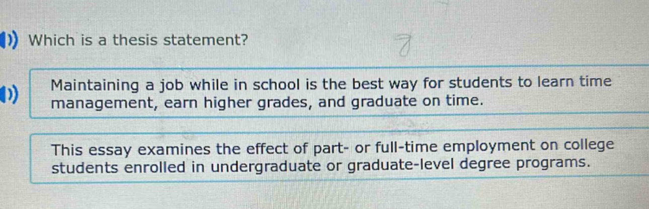which is a thesis statement? maintaining a job while in school is the best way for students to learn time management, earn higher grades, and graduate on time. this essay examines the effect of part- or full - time employment on college students enrolled in undergraduate or graduate - level degree programs.