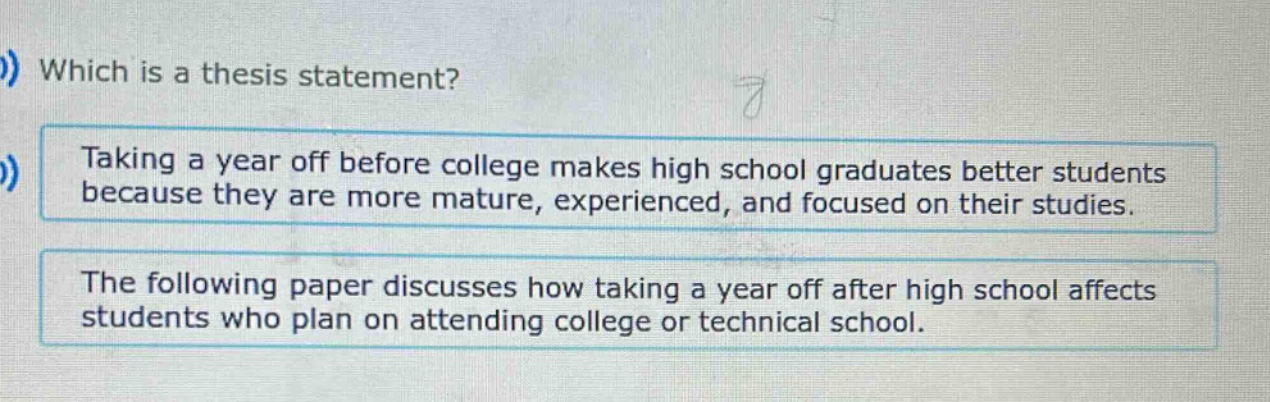 which is a thesis statement? taking a year off before college makes high school graduates better students because they are more mature, experienced, and focused on their studies. the following paper discusses how taking a year off after high school affects students who plan on attending college or technical school.