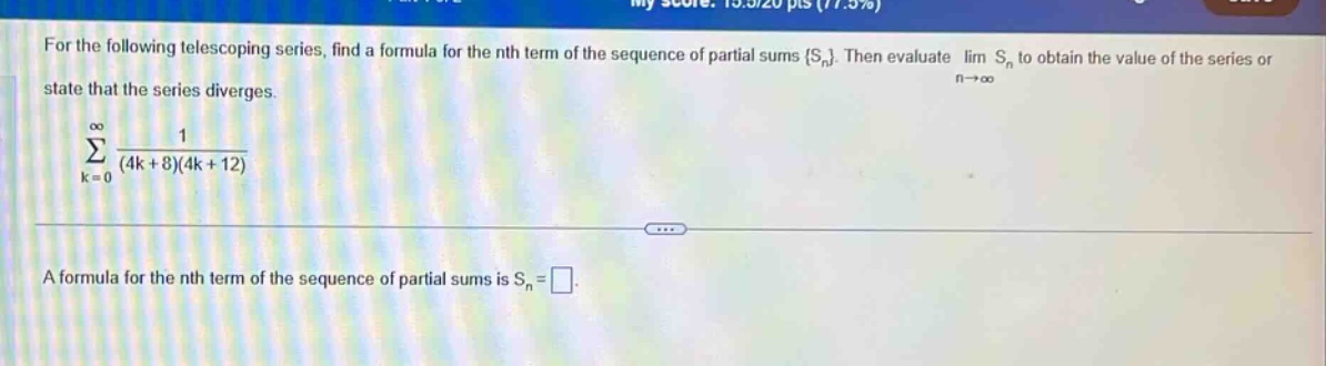 for the following telescoping series, find a formula for the nth term of the sequence of partial sums {s_n}. then evaluate lim s_n to obtain the value of the series or state that the series diverges. \n∑_{k = 0}^∞ 1/((4k + 8)(4k + 12)) \na formula for the nth term of the sequence of partial sums is s_n = □.