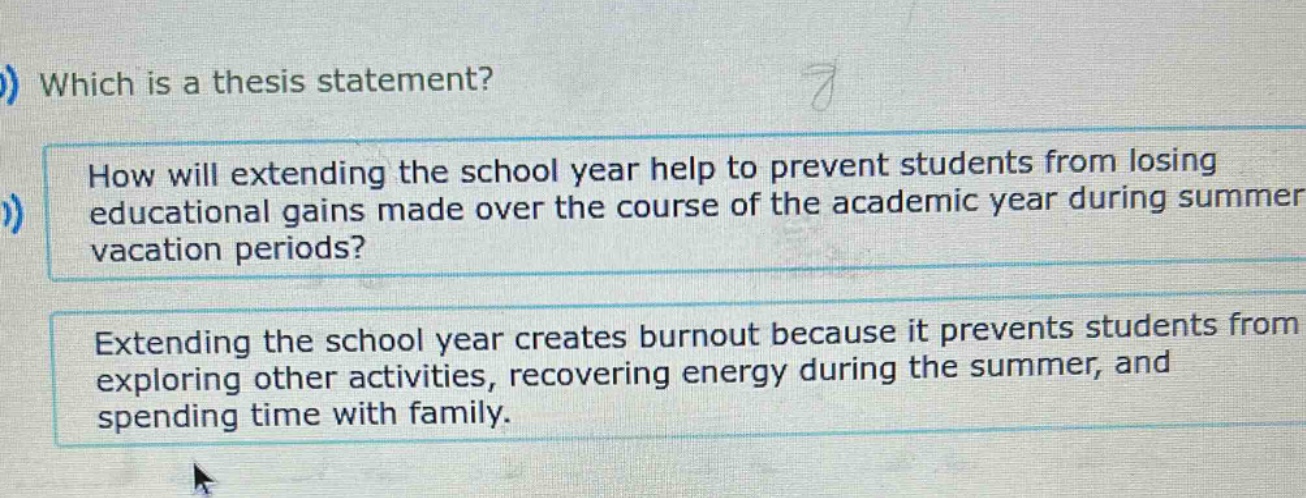 which is a thesis statement? how will extending the school year help to prevent students from losing educational gains made over the course of the academic year during summer vacation periods? extending the school year creates burnout because it prevents students from exploring other activities, recovering energy during the summer, and spending time with family.