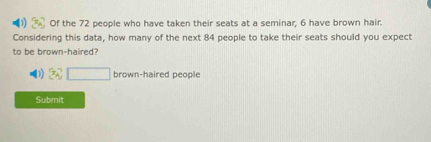 of the 72 people who have taken their seats at a seminar, 6 have brown hair. considering this data, how many of the next 84 people to take their seats should you expect to be brown - haired? brown - haired people