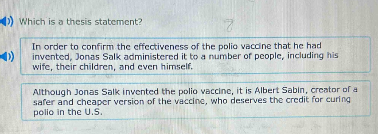 which is a thesis statement? in order to confirm the effectiveness of the polio vaccine that he had invented, jonas salk administered it to a number of people, including his wife, their children, and even himself. although jonas salk invented the polio vaccine, it is albert sabin, creator of a safer and cheaper version of the vaccine, who deserves the credit for curing polio in the u.s.