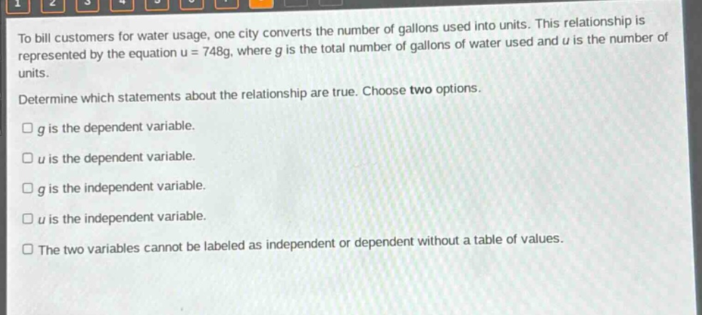 to bill customers for water usage, one city converts the number of gallons used into units. this relationship is represented by the equation u = 748g, where g is the total number of gallons of water used and u is the number of units. determine which statements about the relationship are true. choose two options. g is the dependent variable. u is the dependent variable. g is the independent variable. u is the independent variable. the two variables cannot be labeled as independent or dependent without a table of values.