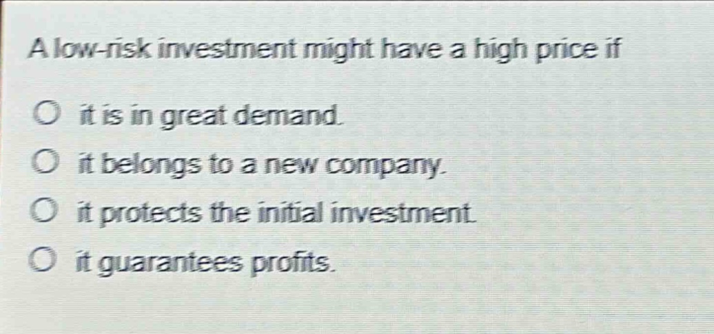 a low - risk investment might have a high price if\no it is in great demand.\no it belongs to a new company.\no it protects the initial investment.\no it guarantees profits.