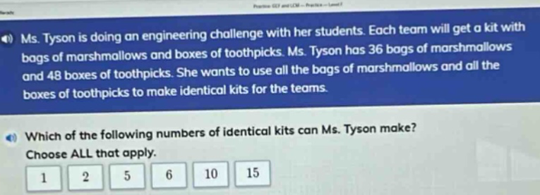 ms. tyson is doing an engineering challenge with her students. each team will get a kit with bags of marshmallows and boxes of toothpicks. ms. tyson has 36 bags of marshmallows and 48 boxes of toothpicks. she wants to use all the bags of marshmallows and all the boxes of toothpicks to make identical kits for the teams. which of the following numbers of identical kits can ms. tyson make? choose all that apply. 1 2 5 6 10 15