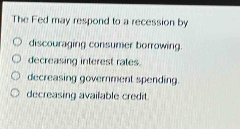the fed may respond to a recession by discouraging consumer borrowing. decreasing interest rates. decreasing government spending. decreasing available credit.