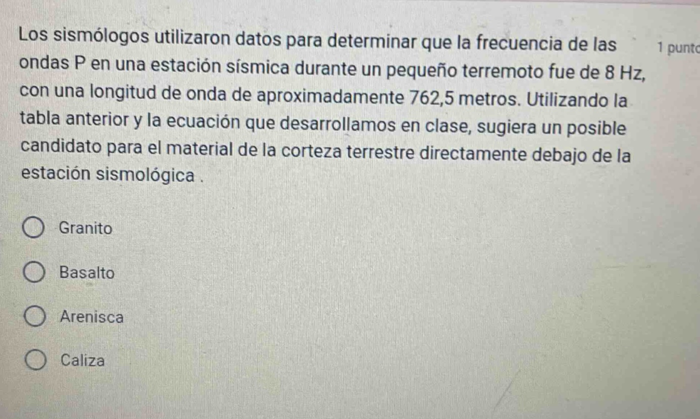 los sismólogos utilizaron datos para determinar que la frecuencia de las ondas p en una estación sísmica durante un pequeño terremoto fue de 8 hz, con una longitud de onda de aproximadamente 762,5 metros. utilizando la tabla anterior y la ecuación que desarrollamos en clase, sugiera un posible candidato para el material de la corteza terrestre directamente debajo de la estación sismológica. granito basalto arenisca caliza
