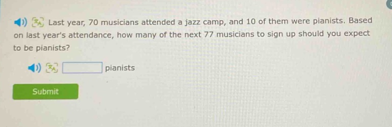 last year, 70 musicians attended a jazz camp, and 10 of them were pianists. based on last years attendance, how many of the next 77 musicians to sign up should you expect to be pianists? pianists
