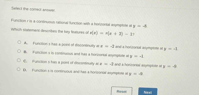 select the correct answer. function r is a continuous rational function with a horizontal asymptote at y = -8. which statement describes the key features of s(x)=r(x + 2)-1? a. function s has a point of discontinuity at x = -2 and a horizontal asymptote at y = -1. b. function s is continuous and has a horizontal asymptote at y = -1. c. function s has a point of discontinuity at x = -2 and a horizontal asymptote at y = -9. d. function s is continuous and has a horizontal asymptote at y = -9. reset next