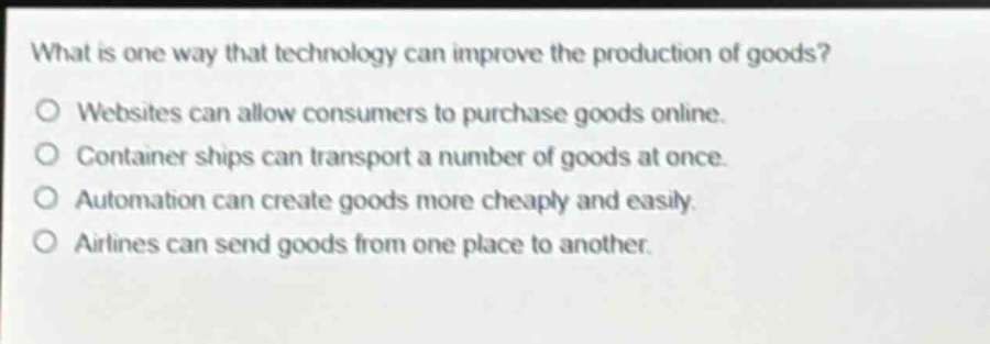 what is one way that technology can improve the production of goods?\no websites can allow consumers to purchase goods online.\no container ships can transport a number of goods at once.\no automation can create goods more cheaply and easily.\no airlines can send goods from one place to another.
