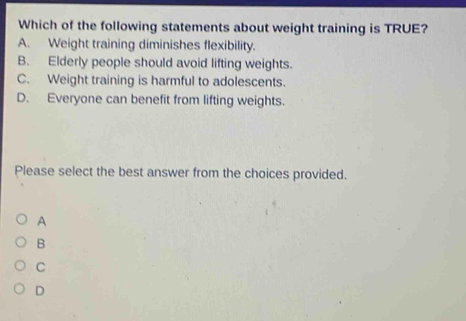 which of the following statements about weight training is true? a. weight training diminishes flexibility. b. elderly people should avoid lifting weights. c. weight training is harmful to adolescents. d. everyone can benefit from lifting weights. please select the best answer from the choices provided. o a o b o c o d