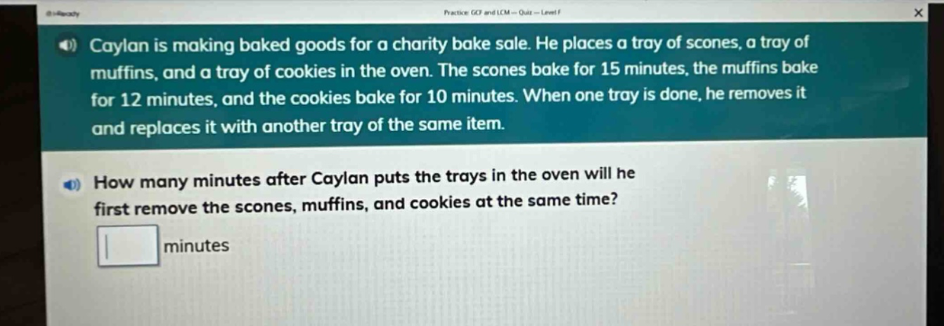 caylan is making baked goods for a charity bake sale. he places a tray of scones, a tray of muffins, and a tray of cookies in the oven. the scones bake for 15 minutes, the muffins bake for 12 minutes, and the cookies bake for 10 minutes. when one tray is done, he removes it and replaces it with another tray of the same item. how many minutes after caylan puts the trays in the oven will he first remove the scones, muffins, and cookies at the same time? minutes