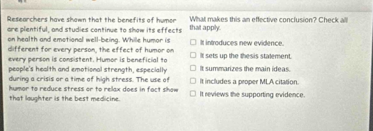 researchers have shown that the benefits of humor are plentiful, and studies continue to show its effects on health and emotional well - being. while humor is different for every person, the effect of humor on every person is consistent. humor is beneficial to peoples health and emotional strength, especially during a crisis or a time of high stress. the use of humor to reduce stress or to relax does in fact show that laughter is the best medicine. what makes this an effective conclusion? check all that apply. it introduces new evidence. it sets up the thesis statement. it summarizes the main ideas. it includes a proper mla citation. it reviews the supporting evidence.