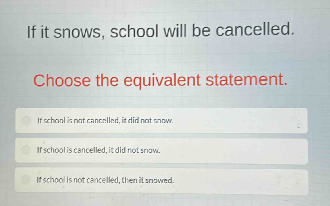 if it snows, school will be cancelled. choose the equivalent statement. if school is not cancelled, it did not snow. if school is cancelled, it did not snow. if school is not cancelled, then it snowed.