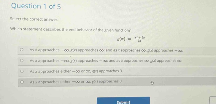 question 1 of 5 select the correct answer. which statement describes the end - behavior of the given function? g(x) = (x^3 + 5x)/3x as x approaches -∞, g(x) approaches ∞; and as x approaches ∞, g(x) approaches -∞. as x approaches -∞, g(x) approaches -∞; and as x approaches ∞, g(x) approaches ∞. as x approaches either -∞ or ∞, g(x) approaches 3. as x approaches either -∞ or ∞, g(x) approaches 0.