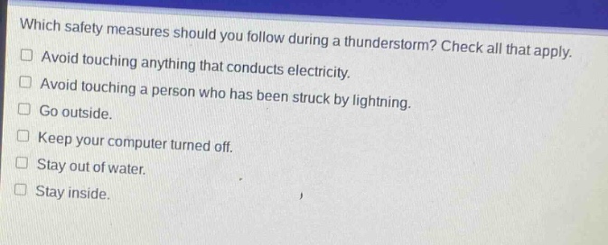 which safety measures should you follow during a thunderstorm? check all that apply. avoid touching anything that conducts electricity. avoid touching a person who has been struck by lightning. go outside. keep your computer turned off. stay out of water. stay inside.