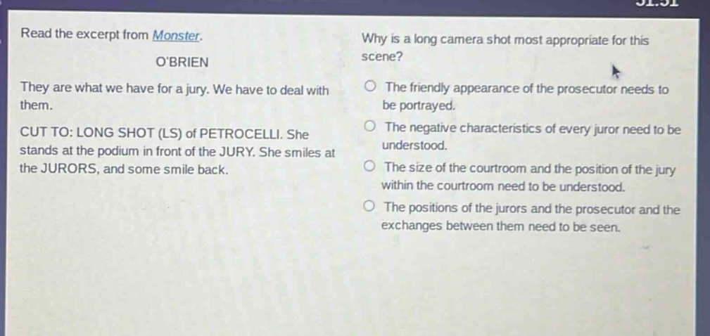 read the excerpt from monster. obrien they are what we have for a jury. we have to deal with them. cut to: long shot (ls) of petrocelli. she stands at the podium in front of the jury. she smiles at the jurors, and some smile back. why is a long camera shot most appropriate for this scene? the friendly appearance of the prosecutor needs to be portrayed. the negative characteristics of every juror need to be understood. the size of the courtroom and the position of the jury within the courtroom need to be understood. the positions of the jurors and the prosecutor and the exchanges between them need to be seen.