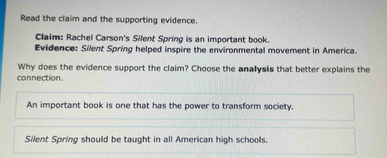 read the claim and the supporting evidence. claim: rachel carsons silent spring is an important book. evidence: silent spring helped inspire the environmental movement in america. why does the evidence support the claim? choose the analysis that better explains the connection. an important book is one that has the power to transform society. silent spring should be taught in all american high schools.