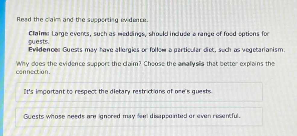 read the claim and the supporting evidence. claim: large events, such as weddings, should include a range of food options for guests. evidence: guests may have allergies or follow a particular diet, such as vegetarianism. why does the evidence support the claim? choose the analysis that better explains the connection. its important to respect the dietary restrictions of ones guests. guests whose needs are ignored may feel disappointed or even resentful.