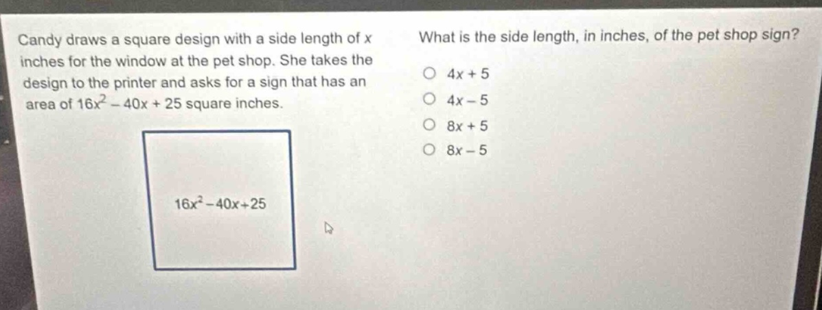 candy draws a square design with a side length of x inches for the window at the pet shop. she takes the design to the printer and asks for a sign that has an area of 16x² - 40x + 25 square inches. what is the side length, in inches, of the pet shop sign? 4x + 5 4x - 5 8x + 5 8x - 5 16x² - 40x + 25