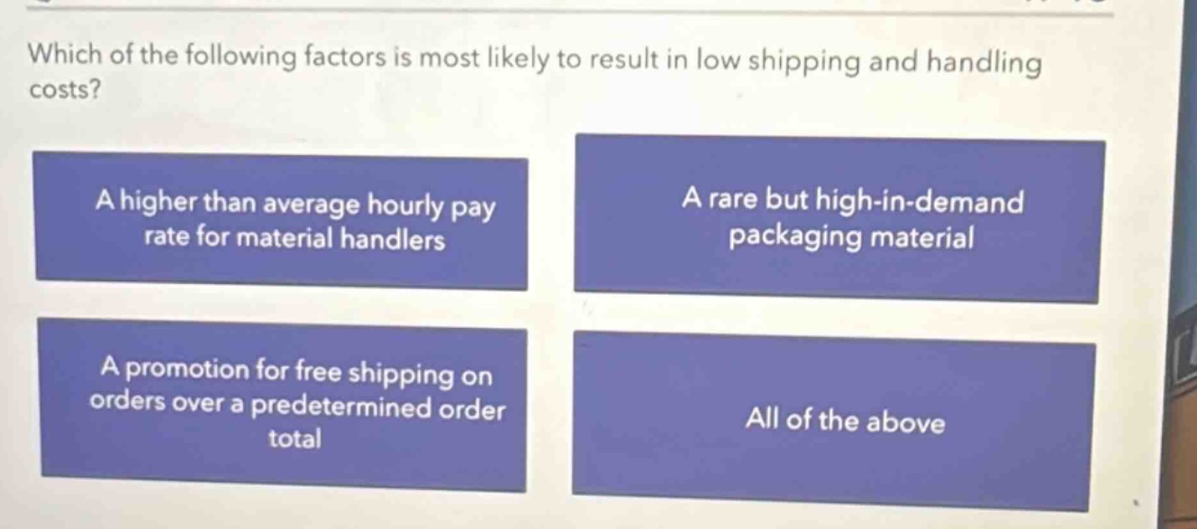 which of the following factors is most likely to result in low shipping and handling costs? a higher than average hourly pay rate for material handlers a rare but high - in - demand packaging material a promotion for free shipping on orders over a predetermined order total all of the above