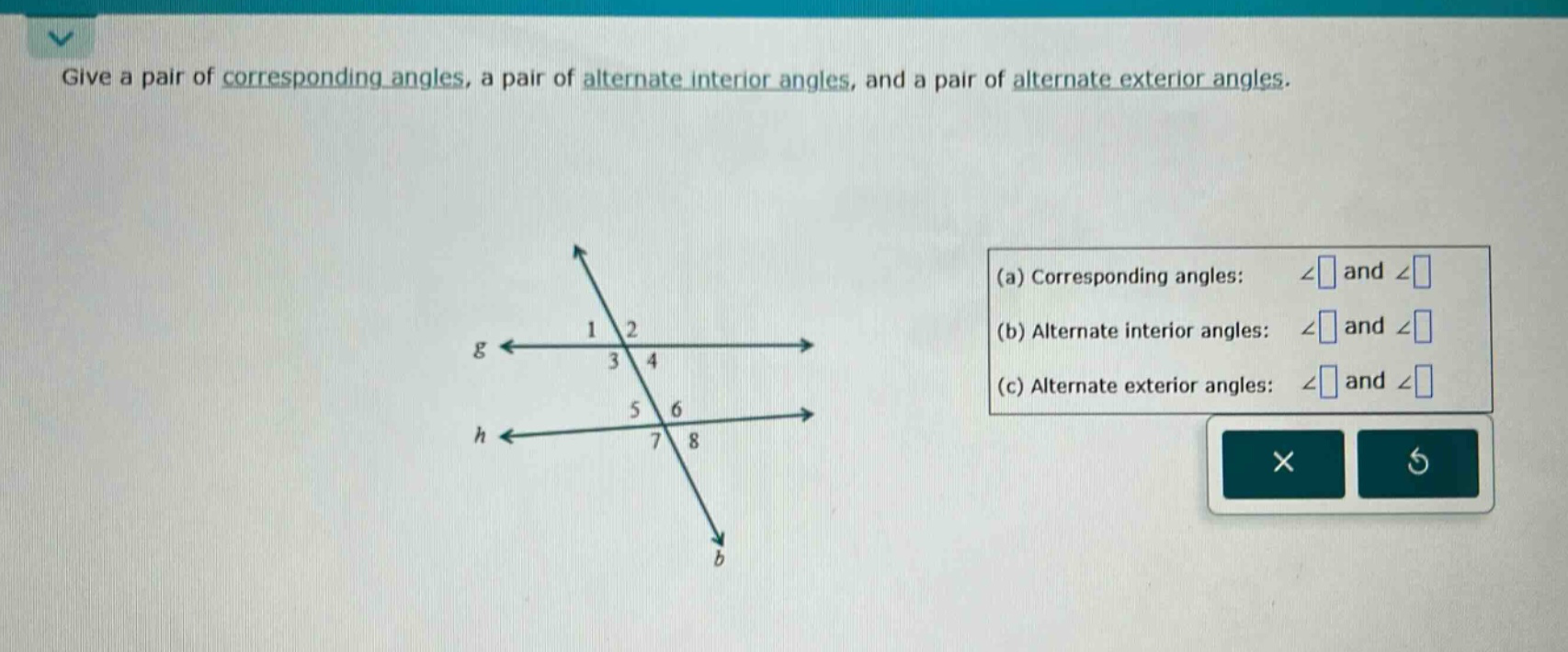 give a pair of corresponding angles, a pair of alternate interior angles, and a pair of alternate exterior angles.