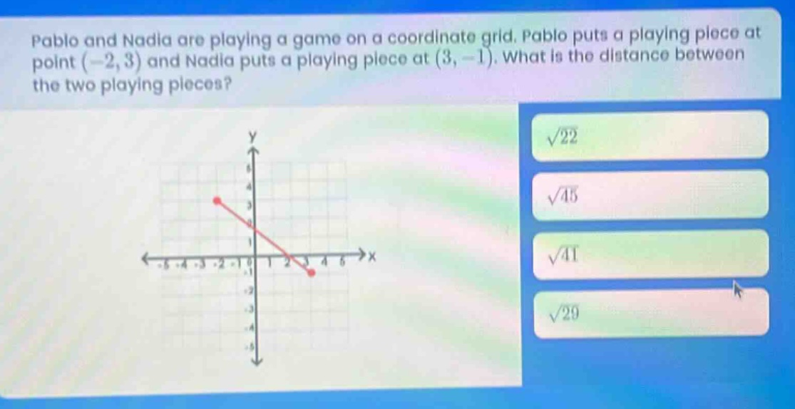 pablo and nadia are playing a game on a coordinate grid. pablo puts a playing piece at point (-2,3) and nadia puts a playing piece at (3, -1). what is the distance between the two playing pieces?
