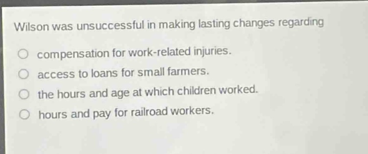 wilson was unsuccessful in making lasting changes regarding\ncompensation for work - related injuries.\naccess to loans for small farmers.\nthe hours and age at which children worked.\nhours and pay for railroad workers.