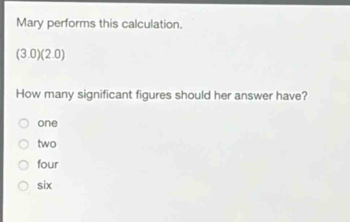 mary performs this calculation. (3.0)(2.0) how many significant figures should her answer have? one two four six