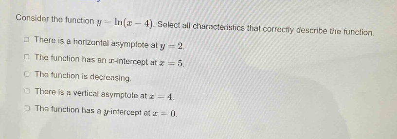 consider the function y = ln(x - 4). select all characteristics that correctly describe the function. there is a horizontal asymptote at y = 2. the function has an x - intercept at x = 5. the function is decreasing. there is a vertical asymptote at x = 4. the function has a y - intercept at x = 0.