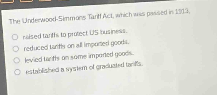 the underwood - simmons tariff act, which was passed in 1913, raised tariffs to protect us business. reduced tariffs on all imported goods. levied tariffs on some imported goods. established a system of graduated tariffs.