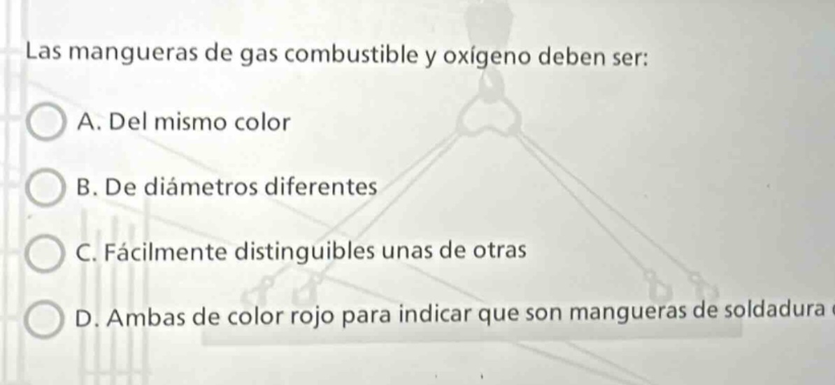 las mangueras de gas combustible y oxígeno deben ser: a. del mismo color b. de diámetros diferentes c. fácilmente distinguibles unas de otras d. ambas de color rojo para indicar que son mangueras de soldadura