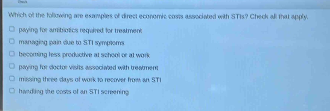 which of the following are examples of direct economic costs associated with stis? check all that apply. paying for antibiotics required for treatment managing pain due to sti symptoms becoming less productive at school or at work paying for doctor visits associated with treatment missing three days of work to recover from an sti handling the costs of an sti screening