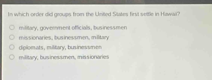in which order did groups from the united states first settle in hawaii?\no military, government officials, businessmen\no missionaries, businessmen, military\no diplomats, military, businessmen\no military, businessmen, missionaries