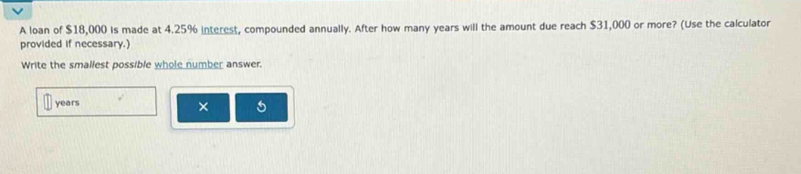 a loan of $18,000 is made at 4.25% interest, compounded annually. after how many years will the amount due reach $31,000 or more? (use the calculator provided if necessary.) write the smallest possible whole - number answer.
