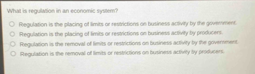 what is regulation in an economic system? regulation is the placing of limits or restrictions on business activity by the government. regulation is the placing of limits or restrictions on business activity by producers. regulation is the removal of limits or restrictions on business activity by the government. regulation is the removal of limits or restrictions on business activity by producers.