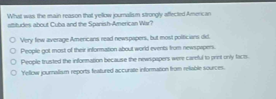 what was the main reason that yellow journalism strongly affected american attitudes about cuba and the spanish - american war?\no very few average americans read newspapers, but most politicians did.\no people got most of their information about world events from newspapers.\no people trusted the information because the newspapers were careful to print only facts.\no yellow journalism reports featured accurate information from reliable sources.
