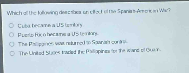 which of the following describes an effect of the spanish - american war?\ncuba became a us territory.\npuerto rico became a us territory.\nthe philippines was returned to spanish control.\nthe united states traded the philippines for the island of guam.