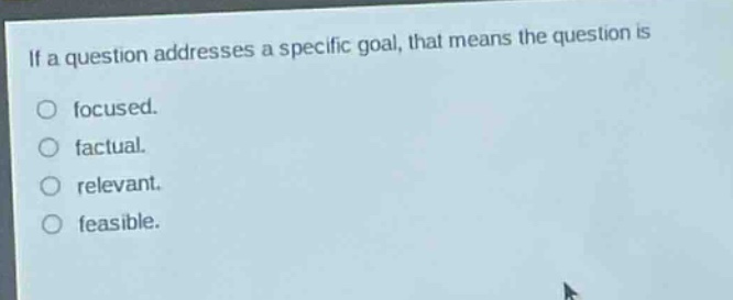 if a question addresses a specific goal, that means the question is\no focused.\no factual.\no relevant.\no feasible.