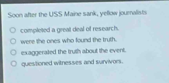 soon after the uss maine sank, yellow journalists\ncompleted a great deal of research.\nwere the ones who found the truth.\nexaggerated the truth about the event.\nquestioned witnesses and survivors.