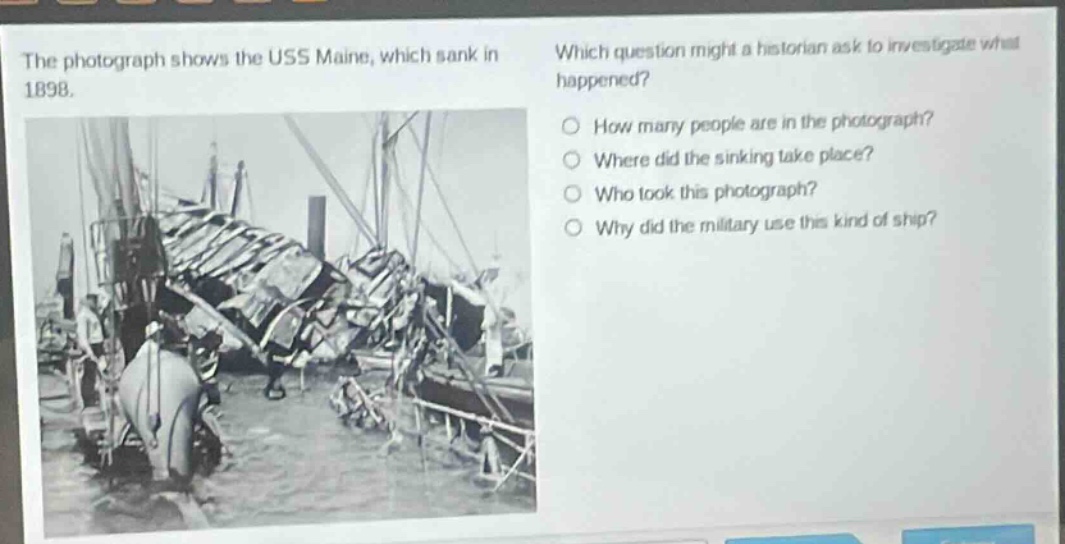 the photograph shows the uss maine, which sank in 1898. which question might a historian ask to investigate what happened? how many people are in the photograph? where did the sinking take place? who took this photograph? why did the military use this kind of ship?