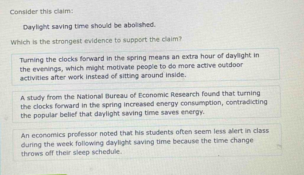 consider this claim: daylight saving time should be abolished. which is the strongest evidence to support the claim? turning the clocks forward in the spring means an extra hour of daylight in the evenings, which might motivate people to do more active outdoor activities after work instead of sitting around inside. a study from the national bureau of economic research found that turning the clocks forward in the spring increased energy consumption, contradicting the popular belief that daylight saving time saves energy. an economics professor noted that his students often seem less alert in class during the week following daylight saving time because the time change throws off their sleep schedule.