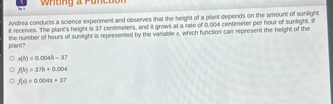 andrea conducts a science experiment and observes that the height of a plant depends on the amount of sunlight it receives. the plants height is 37 centimeters, and it grows at a rate of 0.004 centimeter per hour of sunlight. if the number of hours of sunlight is represented by the variable s, which function can represent the height of the plant?\no s(h)=0.004h - 37\no f(h)=37h + 0.004\no f(s)=0.004s + 37